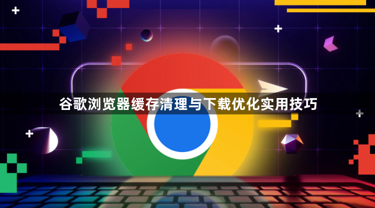 谷歌浏览器缓存清理与下载优化实用技巧1