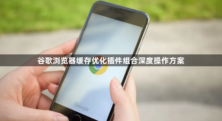 谷歌浏览器缓存优化插件组合深度操作方案1