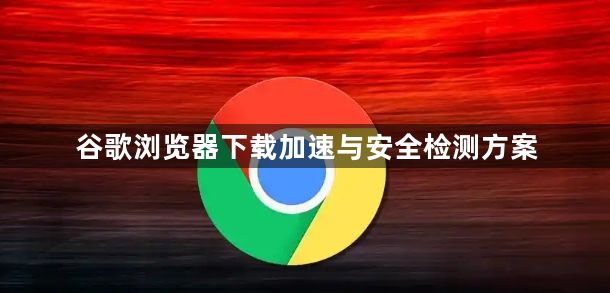 谷歌浏览器下载加速与安全检测方案1