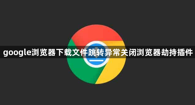 google浏览器下载文件跳转异常关闭浏览器劫持插件1