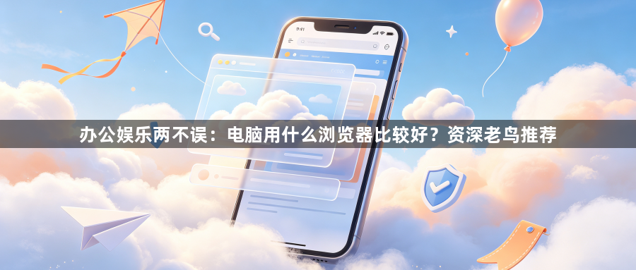 办公娱乐两不误:电脑用什么浏览器比较好?资深老鸟推荐1